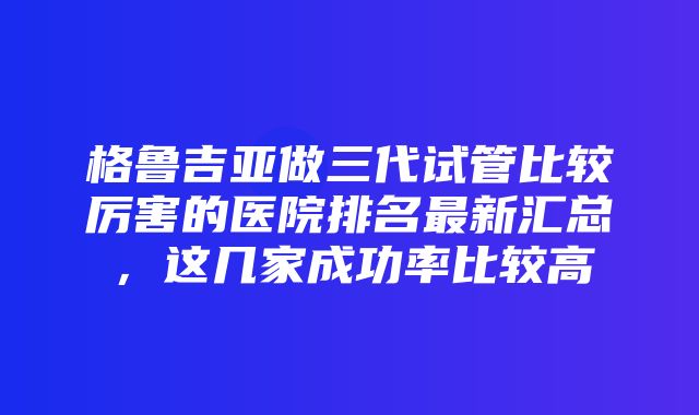 格鲁吉亚做三代试管比较厉害的医院排名最新汇总，这几家成功率比较高