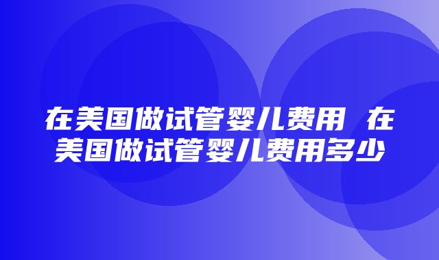 在美国做试管婴儿费用 在美国做试管婴儿费用多少