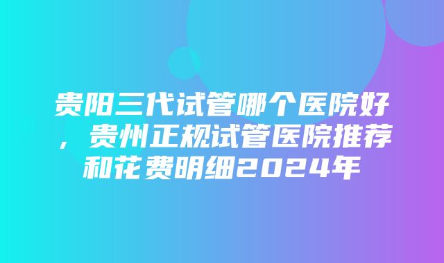 贵阳三代试管哪个医院好，贵州正规试管医院推荐和花费明细2024年