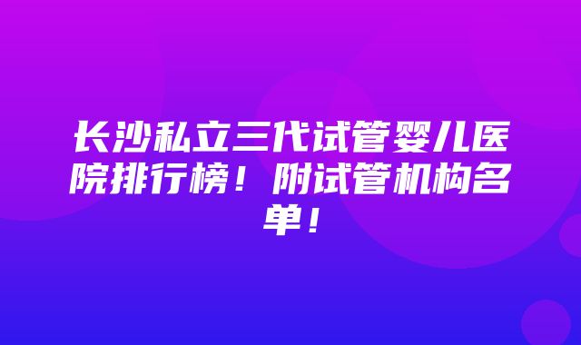 长沙私立三代试管婴儿医院排行榜！附试管机构名单！