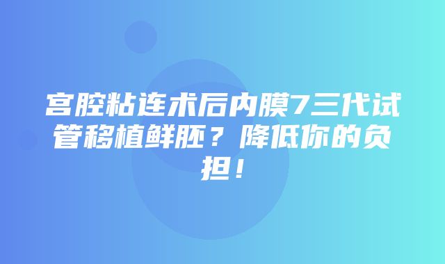 宫腔粘连术后内膜7三代试管移植鲜胚？降低你的负担！