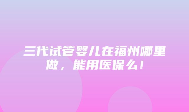 三代试管婴儿在福州哪里做，能用医保么！