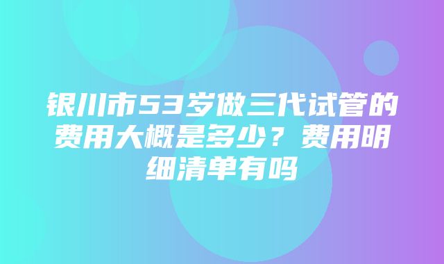 银川市53岁做三代试管的费用大概是多少？费用明细清单有吗