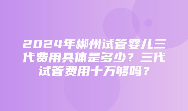 2024年郴州试管婴儿三代费用具体是多少？三代试管费用十万够吗？