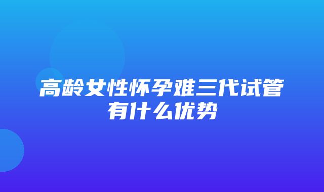 高龄女性怀孕难三代试管有什么优势