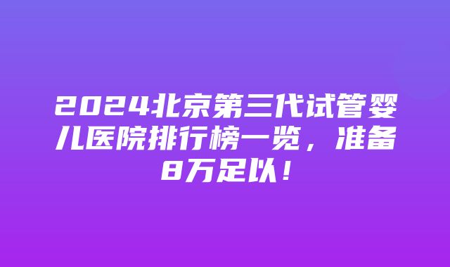 2024北京第三代试管婴儿医院排行榜一览，准备8万足以！