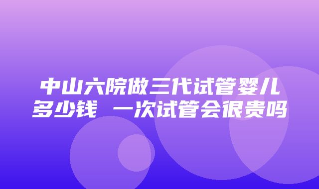 中山六院做三代试管婴儿多少钱 一次试管会很贵吗