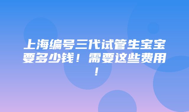 上海编号三代试管生宝宝要多少钱！需要这些费用！