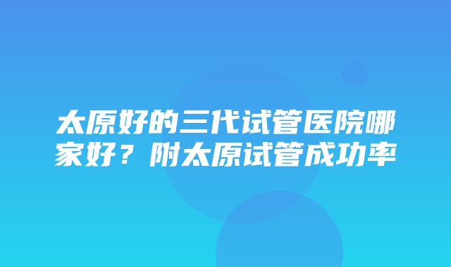 太原好的三代试管医院哪家好？附太原试管成功率