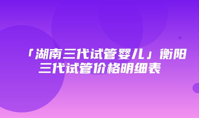 「湖南三代试管婴儿」衡阳三代试管价格明细表