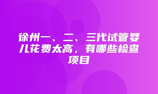 徐州一、二、三代试管婴儿花费太高，有哪些检查项目