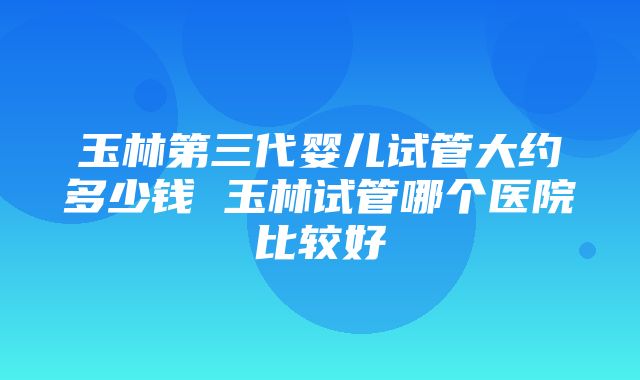 玉林第三代婴儿试管大约多少钱 玉林试管哪个医院比较好