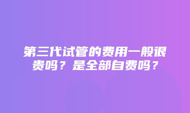 第三代试管的费用一般很贵吗？是全部自费吗？