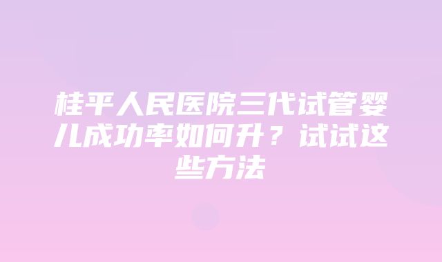 桂平人民医院三代试管婴儿成功率如何升？试试这些方法