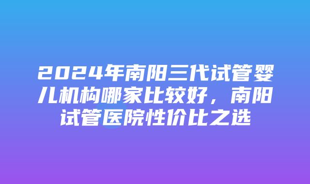 2024年南阳三代试管婴儿机构哪家比较好，南阳试管医院性价比之选