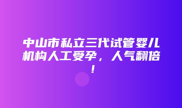 中山市私立三代试管婴儿机构人工受孕，人气翻倍！