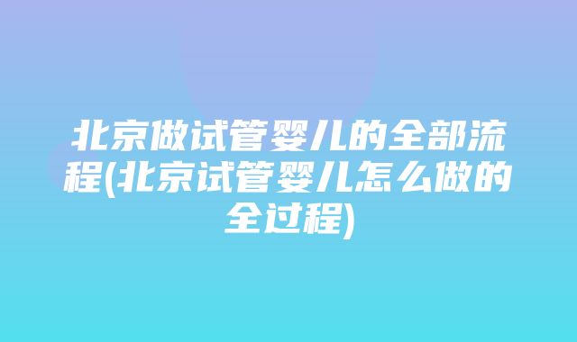 北京做试管婴儿的全部流程(北京试管婴儿怎么做的全过程)