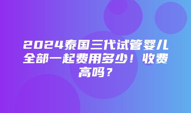 2024泰国三代试管婴儿全部一起费用多少！收费高吗？