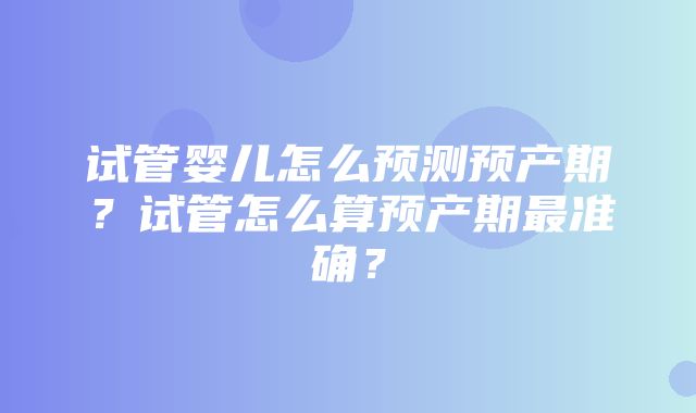 试管婴儿怎么预测预产期？试管怎么算预产期最准确？