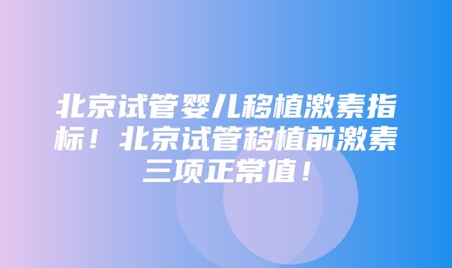 北京试管婴儿移植激素指标！北京试管移植前激素三项正常值！