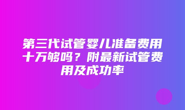 第三代试管婴儿准备费用十万够吗？附最新试管费用及成功率