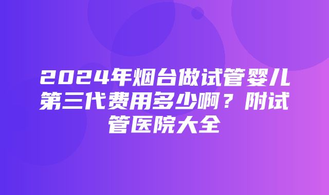 2024年烟台做试管婴儿第三代费用多少啊？附试管医院大全