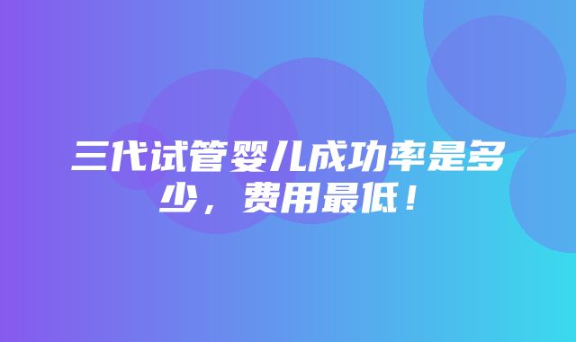 三代试管婴儿成功率是多少，费用最低！