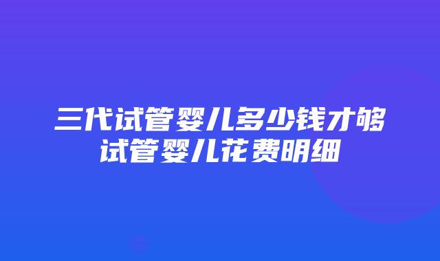 三代试管婴儿多少钱才够试管婴儿花费明细