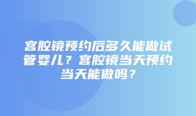 宫腔镜预约后多久能做试管婴儿？宫腔镜当天预约当天能做吗？