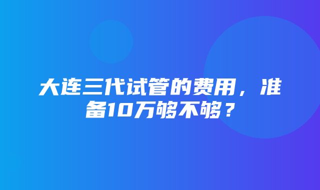 大连三代试管的费用，准备10万够不够？