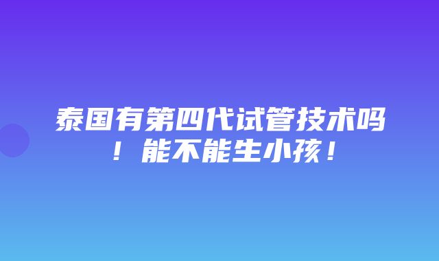 泰国有第四代试管技术吗！能不能生小孩！