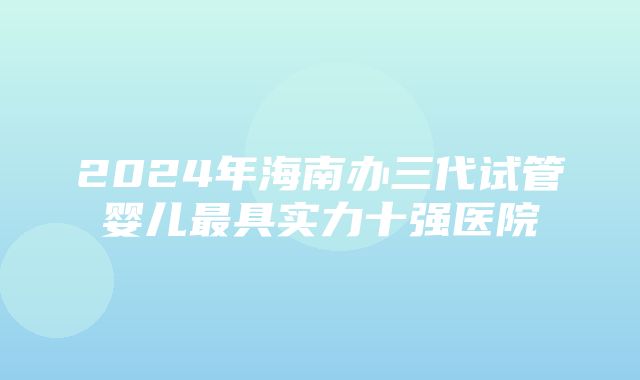 2024年海南办三代试管婴儿最具实力十强医院