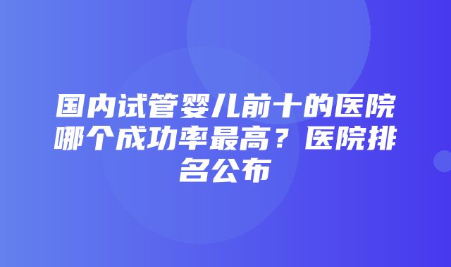 国内试管婴儿前十的医院哪个成功率最高？医院排名公布