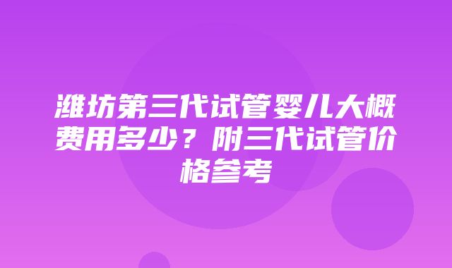 潍坊第三代试管婴儿大概费用多少？附三代试管价格参考