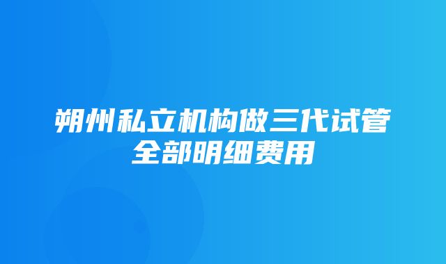 朔州私立机构做三代试管全部明细费用