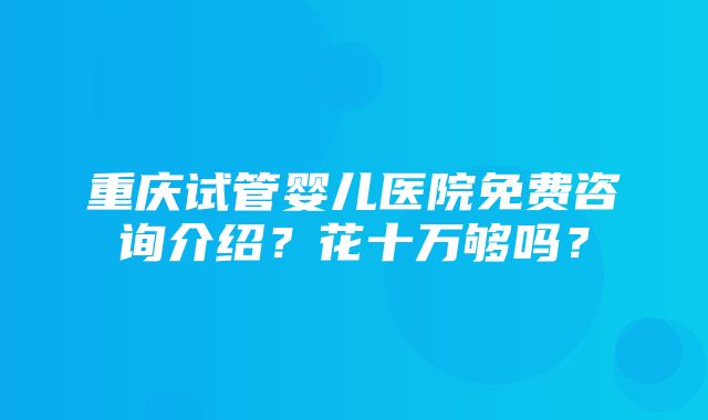 重庆试管婴儿医院免费咨询介绍？花十万够吗？