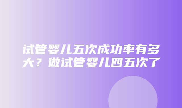 试管婴儿五次成功率有多大？做试管婴儿四五次了