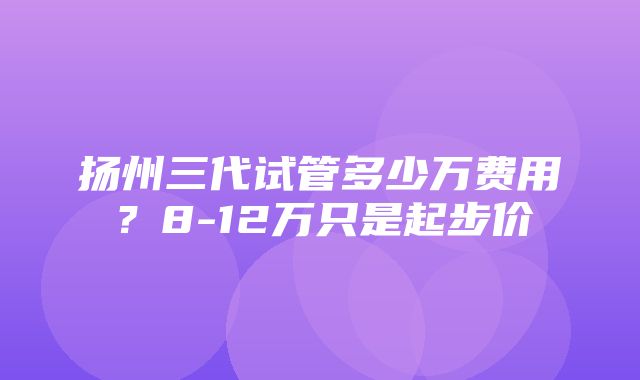 扬州三代试管多少万费用？8-12万只是起步价