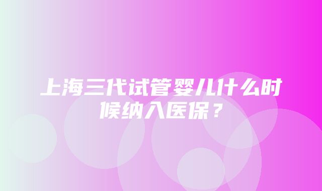 上海三代试管婴儿什么时候纳入医保？