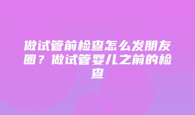 做试管前检查怎么发朋友圈？做试管婴儿之前的检查