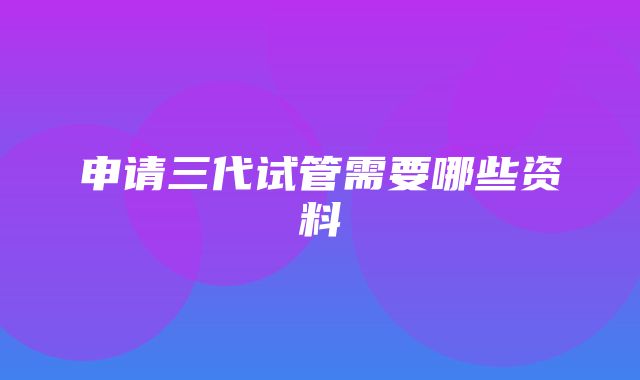 申请三代试管需要哪些资料