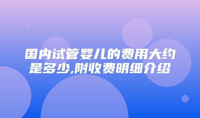 国内试管婴儿的费用大约是多少,附收费明细介绍