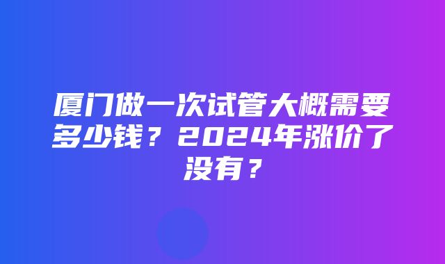 厦门做一次试管大概需要多少钱？2024年涨价了没有？