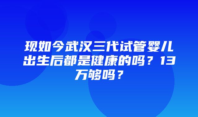 现如今武汉三代试管婴儿出生后都是健康的吗？13万够吗？