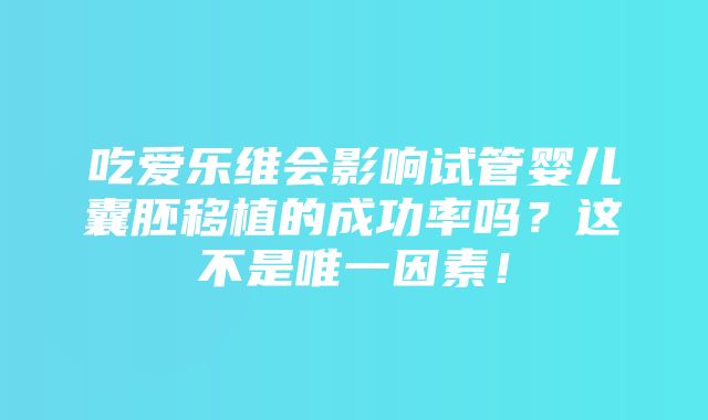 吃爱乐维会影响试管婴儿囊胚移植的成功率吗？这不是唯一因素！