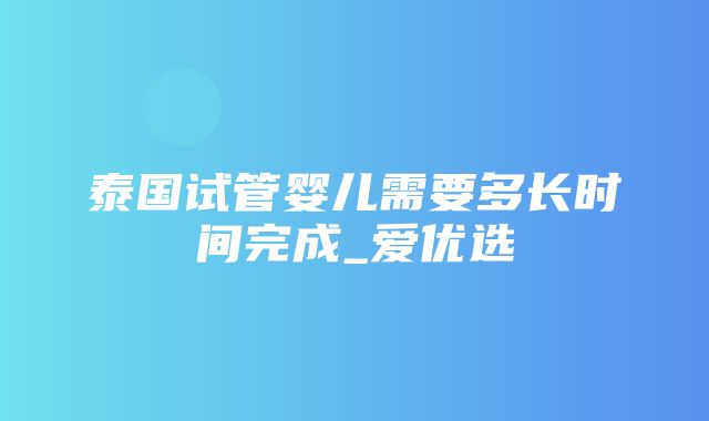 泰国试管婴儿需要多长时间完成_爱优选