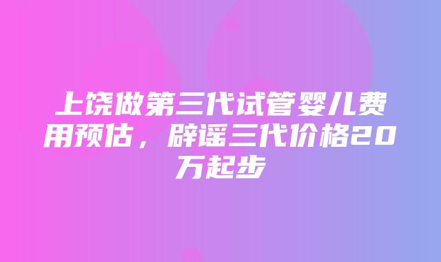 上饶做第三代试管婴儿费用预估，辟谣三代价格20万起步