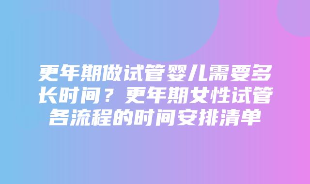 更年期做试管婴儿需要多长时间？更年期女性试管各流程的时间安排清单