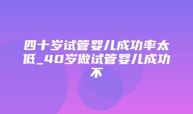 四十岁试管婴儿成功率太低_40岁做试管婴儿成功不