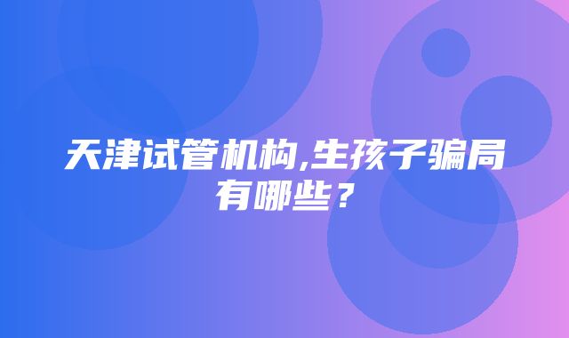 天津试管机构,生孩子骗局有哪些？